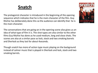 Snatch
The protagonist character is introduced in the beginning of the opening
sequence which indicates that he is the main character of the film. Guy
Ritchie has deliberately done this so the audience can identify that he is
the main character.
The conversations that are going on in the opening scene also gives us an
idea of what type of film it is. The shot types are also similar to the other
films Guy Ritchie has done as he used medium, long and close shots. The
scenes are also at a similar pace as lock, stock and two smoking barrels
and Sherlock as they last for about 4seconds.
Though snatch has more of action type music playing on the background
instead of calmer music that is played in Sherlock and lock, stock and two
smoking barrels.

 