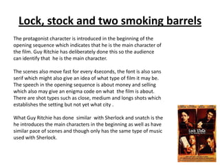 Lock, stock and two smoking barrels
The protagonist character is introduced in the beginning of the
opening sequence which indicates that he is the main character of
the film. Guy Ritchie has deliberately done this so the audience
can identify that he is the main character.
The scenes also move fast for every 4seconds, the font is also sans
serif which might also give an idea of what type of film it may be.
The speech in the opening sequence is about money and selling
which also may give an enigma code on what the film is about.
There are shot types such as close, medium and longs shots which
establishes the setting but not yet what city .
What Guy Ritchie has done similar with Sherlock and snatch is the
he introduces the main characters in the beginning as well as have
similar pace of scenes and though only has the same type of music
used with Sherlock.

 