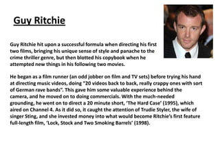 Guy Ritchie
Guy Ritchie hit upon a successful formula when directing his first
two films, bringing his unique sense of style and panache to the
crime thriller genre, but then blotted his copybook when he
attempted new things in his following two movies.
He began as a film runner (an odd jobber on film and TV sets) before trying his hand
at directing music videos, doing “20 videos back to back, really crappy ones with sort
of German rave bands”. This gave him some valuable experience behind the
camera, and he moved on to doing commercials. With the much-needed
grounding, he went on to direct a 20 minute short, ‘The Hard Case’ (1995), which
aired on Channel 4. As it did so, it caught the attention of Trudie Styler, the wife of
singer Sting, and she invested money into what would become Ritchie’s first feature
full-length film, ‘Lock, Stock and Two Smoking Barrels’ (1998).

 