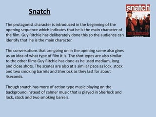 Snatch
The protagonist character is introduced in the beginning of the
opening sequence which indicates that he is the main character of
the film. Guy Ritchie has deliberately done this so the audience can
identify that he is the main character.
The conversations that are going on in the opening scene also gives
us an idea of what type of film it is. The shot types are also similar
to the other films Guy Ritchie has done as he used medium, long
and close shots. The scenes are also at a similar pace as lock, stock
and two smoking barrels and Sherlock as they last for about
4seconds.

Though snatch has more of action type music playing on the
background instead of calmer music that is played in Sherlock and
lock, stock and two smoking barrels.

 