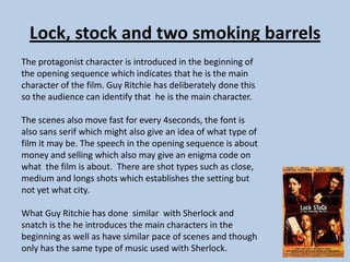 Lock, stock and two smoking barrels
The protagonist character is introduced in the beginning of
the opening sequence which indicates that he is the main
character of the film. Guy Ritchie has deliberately done this
so the audience can identify that he is the main character.
The scenes also move fast for every 4seconds, the font is
also sans serif which might also give an idea of what type of
film it may be. The speech in the opening sequence is about
money and selling which also may give an enigma code on
what the film is about. There are shot types such as close,
medium and longs shots which establishes the setting but
not yet what city.
What Guy Ritchie has done similar with Sherlock and
snatch is the he introduces the main characters in the
beginning as well as have similar pace of scenes and though
only has the same type of music used with Sherlock.

 