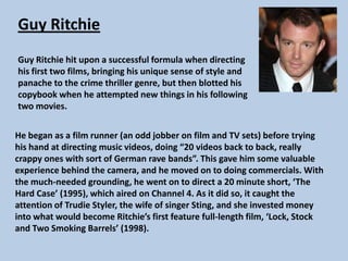 Guy Ritchie
Guy Ritchie hit upon a successful formula when directing
his first two films, bringing his unique sense of style and
panache to the crime thriller genre, but then blotted his
copybook when he attempted new things in his following
two movies.
He began as a film runner (an odd jobber on film and TV sets) before trying
his hand at directing music videos, doing “20 videos back to back, really
crappy ones with sort of German rave bands”. This gave him some valuable
experience behind the camera, and he moved on to doing commercials. With
the much-needed grounding, he went on to direct a 20 minute short, ‘The
Hard Case’ (1995), which aired on Channel 4. As it did so, it caught the
attention of Trudie Styler, the wife of singer Sting, and she invested money
into what would become Ritchie’s first feature full-length film, ‘Lock, Stock
and Two Smoking Barrels’ (1998).

 