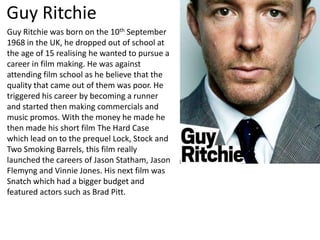 Guy Ritchie
Guy Ritchie was born on the 10th September
1968 in the UK, he dropped out of school at
the age of 15 realising he wanted to pursue a
career in film making. He was against
attending film school as he believe that the
quality that came out of them was poor. He
triggered his career by becoming a runner
and started then making commercials and
music promos. With the money he made he
then made his short film The Hard Case
which lead on to the prequel Lock, Stock and
Two Smoking Barrels, this film really
launched the careers of Jason Statham, Jason
Flemyng and Vinnie Jones. His next film was
Snatch which had a bigger budget and
featured actors such as Brad Pitt.
 