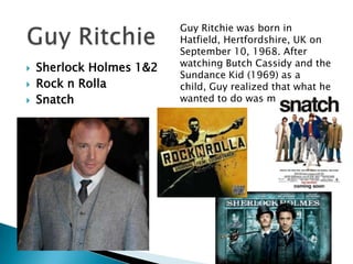 



Sherlock Holmes 1&2
Rock n Rolla
Snatch

Guy Ritchie was born in
Hatfield, Hertfordshire, UK on
September 10, 1968. After
watching Butch Cassidy and the
Sundance Kid (1969) as a
child, Guy realized that what he
wanted to do was make films.

 