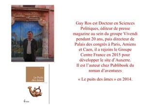 Guy Ros est Docteur en Sciences
Politiques, éditeur de presse
magazine au sein du groupe Vivendi
pendant 20 ans, puis directeur de
Palais des congrès à Paris, Amiens
et Caen, il a rejoins le Groupe
Centre France en 2015 pour
développer le site d’Auxerre.
Il est l’auteur chez Publibook du
roman d’aventures
« Le puits des âmes » en 2014.
 