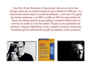 Guy Ros 56 ans Directeur d’Auxerrexpo clôt avec ce livre une
trilogie consacrée au cinéma américain qui a débuté en 1986 par « La
fonction du cinéma dans la société occidentale », suivi par « Le guide
du cinéma américain » en 2001 et enfin en 2016 de cette analyse de
40 ans de cinéma américain qui explique comment Hollywood est
sorti de ses cendre à la fin des années 70 grâce à une génération de
cinéastes virtuoses (Spielberg, Lucas, Coppola, Scorsese, Eastwood,
Tarantino) qui lui redonneront le goût des épopées et des aventures.
 