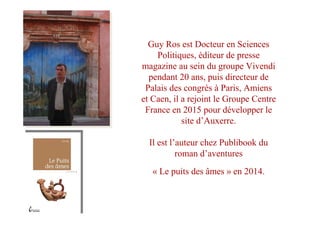 Guy Ros est Docteur en Sciences
Politiques, éditeur de presse
magazine au sein du groupe Vivendi
pendant 20 ans, puis directeur de
Palais des congrès à Paris, Amiens
et Caen, il a rejoint le Groupe Centre
France en 2015 pour développer le
site d’Auxerre.
Il est l’auteur chez Publibook du
roman d’aventures
« Le puits des âmes » en 2014.
 