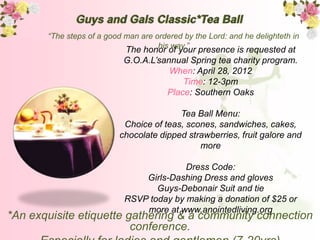 “The steps of a good man are ordered by the Lord: and he delighteth in
                                     his way.”
                            The honor of your presence is requested at
                            G.O.A.L’sannual Spring tea charity program.
                                       When: April 28, 2012
                                          Time: 12-3pm
                                      Place: Southern Oaks

                                         Tea Ball Menu:
                           Choice of teas, scones, sandwiches, cakes,
                          chocolate dipped strawberries, fruit galore and
                                              more

                                          Dress Code:
                                Girls-Dashing Dress and gloves
                                   Guys-Debonair Suit and tie
                            RSVP today by making a donation of $25 or
                                more at www.anointedliving.org
*An exquisite etiquette gathering & a community connection
                         conference.
 