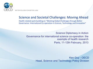 Science and Societal Challenges: Moving Ahead
Health-related work building on “Meeting Global Challenges through Better
Governance: International Co-operation in Science, Technology and Innovation”



                                 Science Diplomacy in Action
        Governance for international science co-operation: the
                                  example of health research
                                Paris, 11-12th February, 2013




                                             Ken Guy - OECD
                   Head, Science and Technology Policy Division
 