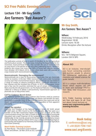Lecture 134 - Mr Guy Smith
Are farmers ‘Bee Aware’?
SCI Free Public Evening Lecture
Mr Guy Smith,
Are farmers ‘Bee Aware’?
When:
Wednesday 10 February 2016
Registration 18:00
Lecture starts 18:30
Drinks Reception after the lecture
Where:
SCI, 14/15 Belgrave Square,
London SW1X 8PS
The pollination activity of bees is worth £510million to the UK agriculture
and horticulture sectors. There are many, including the Department for En-
vironment, Food and Rural Affairs, that consider the use of neonicotinoids
as a key factor in the decline of bee and other pollinating insects. However,
evidence also shows that more than 90% of honey bee colonies survived
from October 2013-March 2014, a time when bees were still exposed to
crops treated with neonicotinoid insecticides.
Neonicotinoids: Damaging the environment?
Neonicotinoids are a class of neuro-active insecticides that are chemically
similar to nicotine. In the late 1990s neonicotinoids came under increasing
scrutiny over their environmental impacts. Neonicotinoid use was linked in
a range of studies to adverse ecological effects; significant reductions in
bee colonies and the resultant loss of birds. In 2013, the European Union
and a few non EU countries restricted the use of certain neonicotinoids.
More recently the UK government, via The National Pollinator Strategy, has
called for a refocus to deliver a precautionary, hazard-based approach to
pesticide use to help protect bees.
Call for Evidence Based Action
The National Farmers Union (NFU) believes that farmers need to continue
to focus on evidence-based actions that will deliver real benefits for bees,
particularly to provide more of the food and habitat they need and not be
drawn into promoting ineffective approaches, regardless of their apparent
popularity.
About the speaker:
Currently Vice President of the National Farmers Union, Mr Smith served
for eight years on NFU Council as the Essex delegate, plus four years as a
member of the NFU Governance Board and six years as Chair of the NFU
Communications Group. He is also a Trustee of FACE (Farming and Countryside
Education) and a past Chairman of the Landskills New Entrants Committee.
Additionally, he has recently served on the Board of the HGCA (Home Grown
Cereals Authority), retiring in March 2014. Guy is a Fellow of the Royal Agricul-
tural Society and recipient of an Honorary Doctorate for services to Agriculture
from Essex University.
Book today
E: conferences@soci.org
T: +44 (0)20 7598 1561
www.soci.org/Events
About SCI
SCI is an inclusive, inter-discipli-
nary forum connecting scientists
and business people to advance
the commercial application of
chemistry and related sciences for
public benefit.
SCI is a unique multi-disciplinary
forum which anyone can join
to share and exchange informa-
tion, ideas, new innovations and
research.
SCI’s Public Evening Lectures
are free and open to all. Find
out about future lectures at:
www.soci.org/events/public-
evening-lectures
Next Public Evening Lecture:
Sir Paul Nurse - The Francis Crick Institute
When and Where: 30 Mar 2016 at SCI, London, UK
 