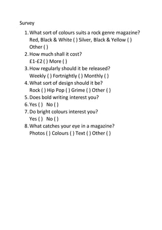 Survey 
1. What sort of colours suits a rock genre magazine? 
Red, Black & White ( ) Silver, Black & Yellow ( ) 
Other ( ) 
2. How much shall it cost? 
£1-£2 ( ) More ( ) 
3. How regularly should it be released? 
Weekly ( ) Fortnightly ( ) Monthly ( ) 
4. What sort of design should it be? 
Rock ( ) Hip Pop ( ) Grime ( ) Other ( ) 
5. Does bold writing interest you? 
6. Yes ( ) No ( ) 
7. Do bright colours interest you? 
Yes ( ) No ( ) 
8. What catches your eye in a magazine? 
Photos ( ) Colours ( ) Text ( ) Other ( ) 
