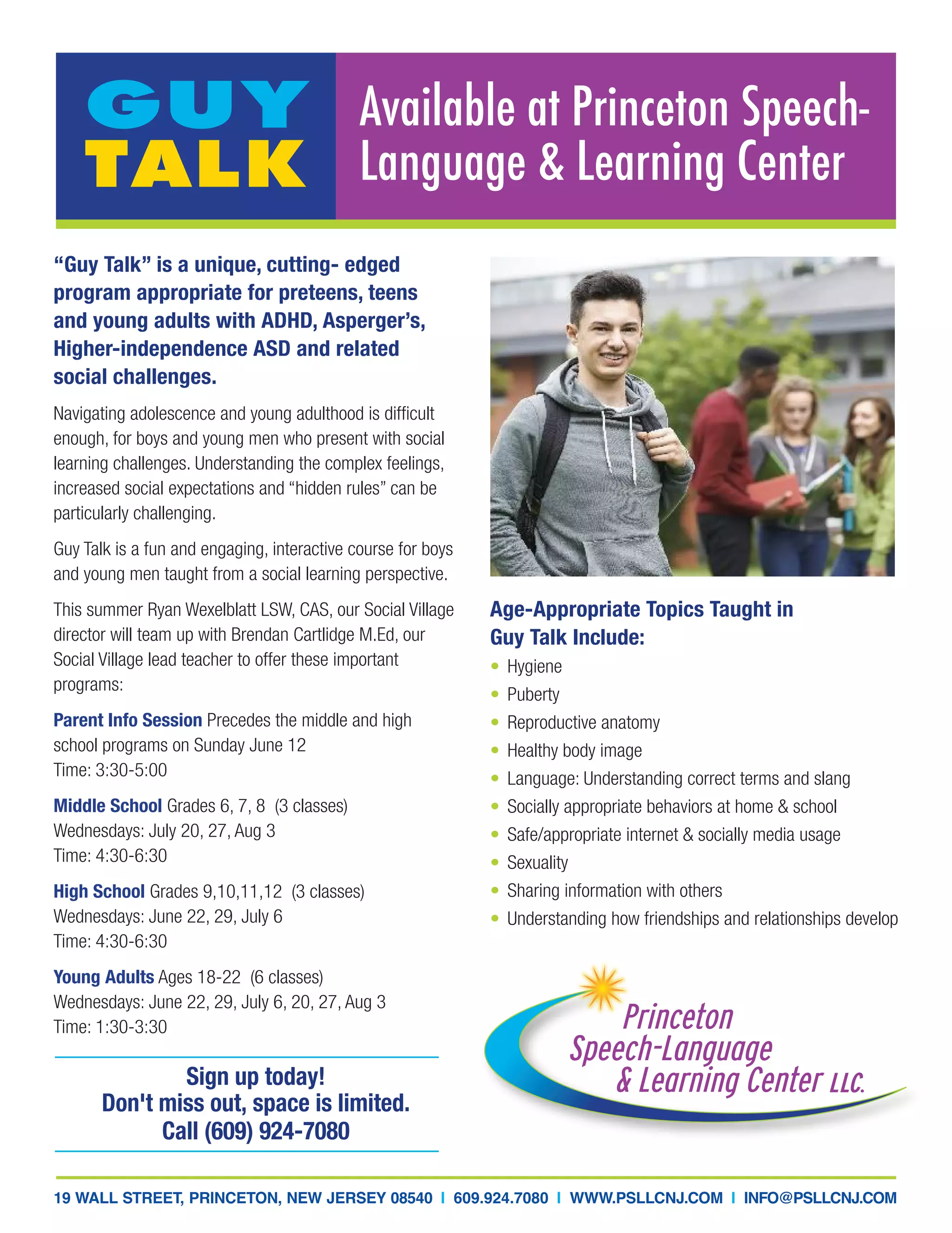 Available at Princeton Speech-
Language & Learning Center
GUY
TALK
“Guy Talk” is a unique, cutting- edged
program appropriate for preteens, teens
and young adults with ADHD, Asperger’s,
Higher-independence ASD and related
social challenges.
Navigating adolescence and young adulthood is difficult
enough, for boys and young men who present with social
learning challenges. Understanding the complex feelings,
increased social expectations and “hidden rules” can be
particularly challenging.
Guy Talk is a fun and engaging, interactive course for boys
and young men taught from a social learning perspective.
This summer Ryan Wexelblatt LSW, CAS, our Social Village
director will team up with Brendan Cartlidge M.Ed, our
Social Village lead teacher to offer these important
programs:
Parent Info Session Precedes the middle and high
school programs on Sunday June 12
Time: 3:30-5:00
Middle School Grades 6, 7, 8 (3 classes)
Wednesdays: July 20, 27, Aug 3
Time: 4:30-6:30
High School Grades 9,10,11,12 (3 classes)
Wednesdays: June 22, 29, July 6
Time: 4:30-6:30
Young Adults Ages 18-22 (6 classes)
Wednesdays: June 22, 29, July 6, 20, 27, Aug 3
Time: 1:30-3:30
Sign up today!
Don't miss out, space is limited.
Call (609) 924-7080
19 WALL STREET, PRINCETON, NEW JERSEY 08540 I 609.924.7080 I WWW.PSLLCNJ.COM I INFO@PSLLCNJ.COM
Age-Appropriate Topics Taught in
Guy Talk Include:
• Hygiene
• Puberty
• Reproductive anatomy
• Healthy body image
• Language: Understanding correct terms and slang
• Socially appropriate behaviors at home & school
• Safe/appropriate internet & socially media usage
• Sexuality
• Sharing information with others
• Understanding how friendships and relationships develop
 