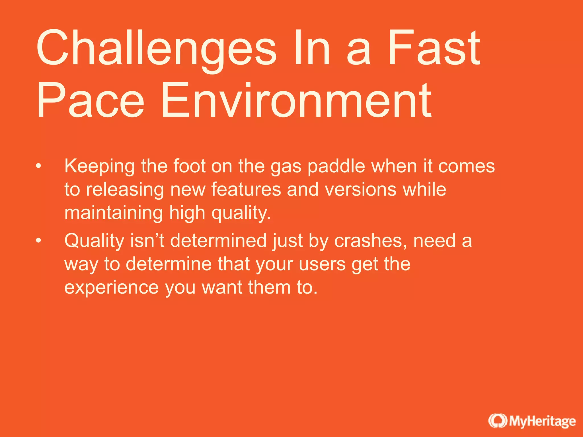 • Keeping the foot on the gas paddle when it comes
to releasing new features and versions while
maintaining high quality.
• Quality isn’t determined just by crashes, need a
way to determine that your users get the
experience you want them to.
Challenges In a Fast
Pace Environment
 