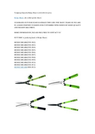 Yongkang Guyuehu Hedge Shear is sold with low price. 
Hedge Shears, also called garden shears. 
YONGKANG GUYUEHU HAVE HANDLED THIS LINE FOR MANY YEARS SO WE ARE 
IN A GOOD POSITION TO SERVE OUR CUSTOMERS WITH GOODS OF GOOD QUALITY 
AND REASONABLE PRICE. 
MORE INFORMATION, PLEASE FEEL FREE TO CONTACT US! 
GUYUEHU is producing kinds of Hedge Shears: 
HEDGE SHEARS(GYH-8502) 
HEDGE SHEARS(GYH-8503) 
HEDGE SHEARS(GYH-8504) 
HEDGE SHEARS(GYH-8505) 
HEDGE SHEARS(GYH-8506) 
HEDGE SHEARS(GYH-8507) 
HEDGE SHEARS(GYH-8508) 
HEDGE SHEARS(GYH-8509) 
HEDGE SHEARS(GYH-8510) 
HEDGE SHEARS(GYH-8511) 
HEDGE SHEARS(GYH-8512) 
 