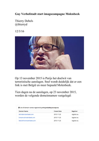 Guy Verhofstadt start imagocampagne Molenbeek
Thierry Debels
@thierryd
12/3/16
Op 13 november 2015 is Parijs het doelwit van
terroristische aanslagen. Snel wordt duidelijk dat er een
link is met België en meer bepaald Molenbeek.
Tien dagen na de aanslagen, op 23 november 2015,
worden de volgende domeinnamen vastgelegd:
 