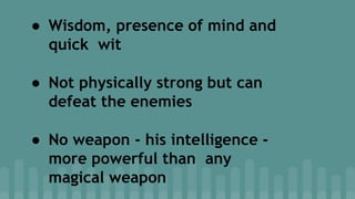 ● Wisdom, presence of mind and
quick wit
● Not physically strong but can
defeat the enemies
● No weapon - his intelligence -
more powerful than any
magical weapon
 
