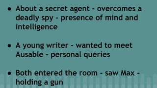 ● About a secret agent - overcomes a
deadly spy - presence of mind and
intelligence
● A young writer - wanted to meet
Ausable - personal queries
● Both entered the room - saw Max -
holding a gun
 