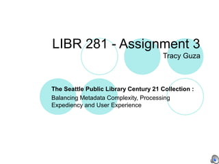LIBR 281 - Assignment 3
Tracy Guza
The Seattle Public Library Century 21 Collection :
Balancing Metadata Complexity, Processing
Expediency and User Experience
 