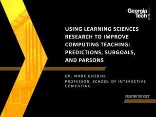 USING LEARNING SCIENCES
RESEARCH TO IMPROVE
COMPUTING TEACHING:
PREDICTIONS, SUBGOALS,
AND PARSONS
D R . M A R K G U Z D I A L
P R O F E S S O R , S C H O O L O F I N T E R A C T I V E
C O M P U T I N G
 