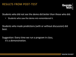 RESULTS FROM POST-TEST
Students who did not see the demo did better than those who did.
• Students who saw the demo mis-remembered it.
Students who made predictions (with or without discussion) did
best.
Suggestion: Every time we run a program in class,
it’s a demonstration.
 