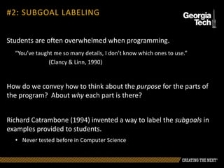 Students are often overwhelmed when programming.
“You’ve taught me so many details, I don’t know which ones to use.”
(Clancy & Linn, 1990)
How do we convey how to think about the purpose for the parts of
the program? About why each part is there?
Richard Catrambone (1994) invented a way to label the subgoals in
examples provided to students.
• Never tested before in Computer Science
#2: SUBGOAL LABELING
 