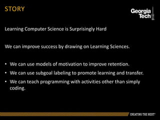 Learning Computer Science is Surprisingly Hard
We can improve success by drawing on Learning Sciences.
• We can use models of motivation to improve retention.
• We can use subgoal labeling to promote learning and transfer.
• We can teach programming with activities other than simply
coding.
STORY
 