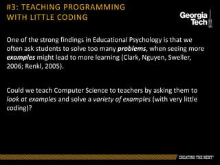 One of the strong findings in Educational Psychology is that we
often ask students to solve too many problems, when seeing more
examples might lead to more learning (Clark, Nguyen, Sweller,
2006; Renkl, 2005).
Could we teach Computer Science to teachers by asking them to
look at examples and solve a variety of examples (with very little
coding)?
#3: TEACHING PROGRAMMING
WITH LITTLE CODING
 