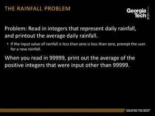 THE RAINFALL PROBLEM
Problem: Read in integers that represent daily rainfall,
and printout the average daily rainfall.
• If the input value of rainfall is less than zero is less than zero, prompt the user
for a new rainfall.
When you read in 99999, print out the average of the
positive integers that were input other than 99999.
 