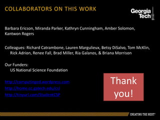 Barbara Ericson, Miranda Parker, Kathryn Cunningham, Amber Solomon,
Kantwon Rogers
Colleagues: Richard Catrambone, Lauren Margulieux, Betsy DiSalvo, Tom McKlin,
Rick Adrion, Renee Fall, Brad Miller, Ria Galanos, & Briana Morrison
Our Funders:
US National Science Foundation
http://computinged.wordpress.com
http://home.cc.gatech.edu/csl
http://tinyurl.com/StudentCSP
COLLABORATORS ON THIS WORK
Thank
you!
 