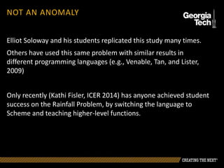 NOT AN ANOMALY
Elliot Soloway and his students replicated this study many times.
Others have used this same problem with similar results in
different programming languages (e.g., Venable, Tan, and Lister,
2009)
Only recently (Kathi Fisler, ICER 2014) has anyone achieved student
success on the Rainfall Problem, by switching the language to
Scheme and teaching higher-level functions.
 