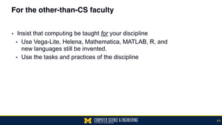 For the other-than-CS faculty
▪ Insist that computing be taught for your discipline
▪ Use Vega-Lite, Helena, Mathematica, MATLAB, R, and  
new languages still be invented.
▪ Use the tasks and practices of the discipline
44
 