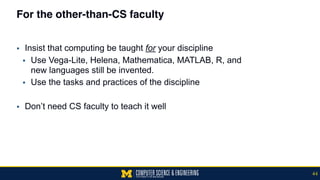 For the other-than-CS faculty
▪ Insist that computing be taught for your discipline
▪ Use Vega-Lite, Helena, Mathematica, MATLAB, R, and  
new languages still be invented.
▪ Use the tasks and practices of the discipline
▪ Don’t need CS faculty to teach it well
44
 