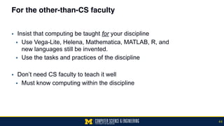 For the other-than-CS faculty
▪ Insist that computing be taught for your discipline
▪ Use Vega-Lite, Helena, Mathematica, MATLAB, R, and  
new languages still be invented.
▪ Use the tasks and practices of the discipline
▪ Don’t need CS faculty to teach it well
▪ Must know computing within the discipline
44
 