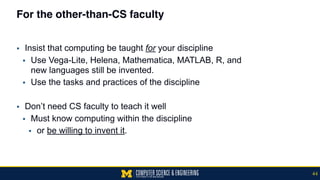 For the other-than-CS faculty
▪ Insist that computing be taught for your discipline
▪ Use Vega-Lite, Helena, Mathematica, MATLAB, R, and  
new languages still be invented.
▪ Use the tasks and practices of the discipline
▪ Don’t need CS faculty to teach it well
▪ Must know computing within the discipline
▪ or be willing to invent it.
44
 