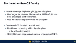 For the other-than-CS faculty
▪ Insist that computing be taught for your discipline
▪ Use Vega-Lite, Helena, Mathematica, MATLAB, R, and  
new languages still be invented.
▪ Use the tasks and practices of the discipline
▪ Don’t need CS faculty to teach it well
▪ Must know computing within the discipline
▪ or be willing to invent it.
▪ Critical to know pedagogical content knowledge (PCK).
44
 