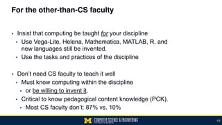 For the other-than-CS faculty
▪ Insist that computing be taught for your discipline
▪ Use Vega-Lite, Helena, Mathematica, MATLAB, R, and  
new languages still be invented.
▪ Use the tasks and practices of the discipline
▪ Don’t need CS faculty to teach it well
▪ Must know computing within the discipline
▪ or be willing to invent it.
▪ Critical to know pedagogical content knowledge (PCK).
▪ Most CS faculty don’t: 87% vs. 10%
44
 