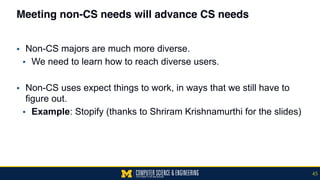 Meeting non-CS needs will advance CS needs
▪ Non-CS majors are much more diverse.
▪ We need to learn how to reach diverse users.
▪ Non-CS uses expect things to work, in ways that we still have to
figure out.
▪ Example: Stopify (thanks to Shriram Krishnamurthi for the slides)
45
 