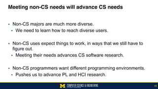 Meeting non-CS needs will advance CS needs
▪ Non-CS majors are much more diverse.
▪ We need to learn how to reach diverse users.
▪ Non-CS uses expect things to work, in ways that we still have to
figure out.
▪ Meeting their needs advances CS software research.
▪ Non-CS programmers want different programming environments.
▪ Pushes us to advance PL and HCI research.
48
 