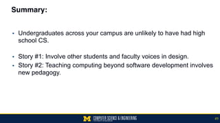 Summary:
▪ Undergraduates across your campus are unlikely to have had high
school CS. 
▪ Story #1: Involve other students and faculty voices in design.
▪ Story #2: Teaching computing beyond software development involves
new pedagogy.
49
 