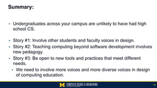 Summary:
▪ Undergraduates across your campus are unlikely to have had high
school CS. 
▪ Story #1: Involve other students and faculty voices in design.
▪ Story #2: Teaching computing beyond software development involves
new pedagogy.
▪ Story #3: Be open to new tools and practices that meet different
needs.
▪ We need to involve more voices and more diverse voices in design
of computing education.
49
 