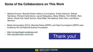 Some of the Collaborators on This Work
▪ Barbara Ericson, Miranda Parker, Kathryn Cunningham, Amber Solomon, Bahare
Naimipour, Richard Catrambone, Lauren Margulieux, Betsy DiSalvo, Tom McKlin, Rick
Adrion, Renee Fall, Sarah Dunton, Brad Miller, Ria Galanos, Brian Dorn, and Briana
Morrison 
▪ Media Computation (CCLI), Miranda Parker (GRFP), and Katie Cunningham (GRFP) were
funded by the US National Science Foundation 
▪ http://computinged.wordpress.com

▪ http://guzdial.engin.umich.edu
50
Thank you!
 