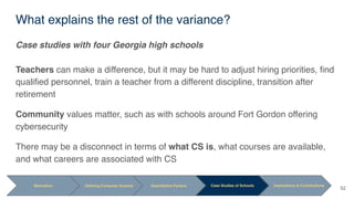 What explains the rest of the variance?
Case studies with four Georgia high schools
Teachers can make a difference, but it may be hard to adjust hiring priorities, find
qualified personnel, train a teacher from a different discipline, transition after
retirement
Community values matter, such as with schools around Fort Gordon offering
cybersecurity
There may be a disconnect in terms of what CS is, what courses are available,
and what careers are associated with CS
52
Motivation Quantitative Factors Case Studies of Schools Implications & ContributionsDefining Computer Science
 