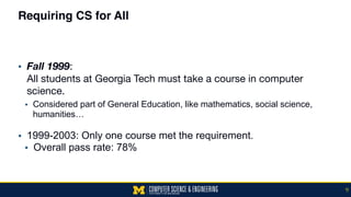 Requiring CS for All
▪ Fall 1999:  
All students at Georgia Tech must take a course in computer
science.
• Considered part of General Education, like mathematics, social science,
humanities… 
▪ 1999-2003: Only one course met the requirement.
▪ Overall pass rate: 78%
9
 