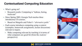 Contextualized Computing Education
▪ What’s going on?
• Research results: Computing is “tedious, boring,
irrelevant”
▪ Since Spring 2003, Georgia Tech teaches three
introductory CS courses.
• Based on Margolis and Fisher’s “alternative paths”
▪ Each course introduces computing using a context
(examples, homework assignments, lecture discussion)
relevant to majors.
• Make computing relevant by teaching it in terms of
what computers are good for (from the students’
perspective)
11
 