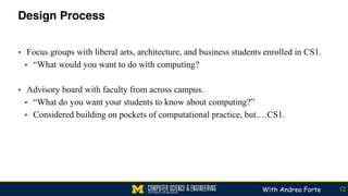 Design Process
▪ Focus groups with liberal arts, architecture, and business students enrolled in CS1.
▪ “What would you want to do with computing?
▪ Advisory board with faculty from across campus.
▪ “What do you want your students to know about computing?”
▪ Considered building on pockets of computational practice, but.…CS1.
12With Andrea Forte
 
