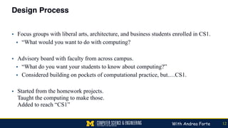 Design Process
▪ Focus groups with liberal arts, architecture, and business students enrolled in CS1.
▪ “What would you want to do with computing?
▪ Advisory board with faculty from across campus.
▪ “What do you want your students to know about computing?”
▪ Considered building on pockets of computational practice, but.…CS1.
▪ Started from the homework projects. 
Taught the computing to make those. 
Added to reach “CS1”
12With Andrea Forte
 