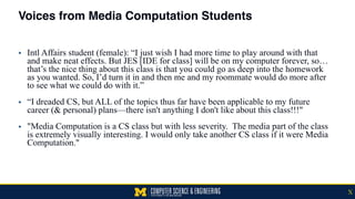 Voices from Media Computation Students
▪ Intl Affairs student (female): “I just wish I had more time to play around with that
and make neat effects. But JES [IDE for class] will be on my computer forever, so…
that’s the nice thing about this class is that you could go as deep into the homework
as you wanted. So, I’d turn it in and then me and my roommate would do more after
to see what we could do with it.” 
▪ “I dreaded CS, but ALL of the topics thus far have been applicable to my future
career (& personal) plans—there isn't anything I don't like about this class!!!" 
▪ "Media Computation is a CS class but with less severity. The media part of the class
is extremely visually interesting. I would only take another CS class if it were Media
Computation."
X
 