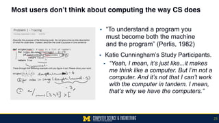 Most users don’t think about computing the way CS does
▪ Katie Cunningham’s Study Participants.
▪ “Yeah, I mean, it’s just like...it makes
me think like a computer. But I’m not a
computer. And it’s not that I can’t work
with the computer in tandem. I mean,
that’s why we have the computers.”
25
▪ “To understand a program you
must become both the machine
and the program” (Perlis, 1982)
 