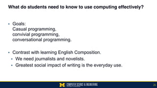 What do students need to know to use computing effectively?
▪ Goals:  
Casual programming,  
convivial programming,  
conversational programming.
▪ Contrast with learning English Composition.
▪ We need journalists and novelists.
▪ Greatest social impact of writing is the everyday use.
26
 