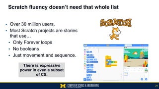 Scratch fluency doesn’t need that whole list
▪ Over 30 million users.
▪ Most Scratch projects are stories
that use…
▪ Only Forever loops
▪ No booleans
▪ Just movement and sequence.
There is expressive
power in even a subset
of CS.
29
 